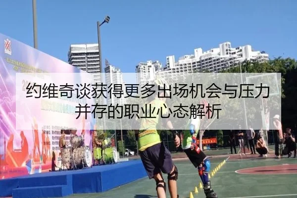 约维奇谈获得更多出场机会与压力并存的职业心态解析